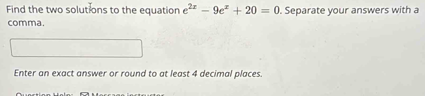 Find the two solutions to the equation e^(2x)-9e^x+20=0. Separate your answers with a 
comma. 
Enter an exact answer or round to at least 4 decimal places.