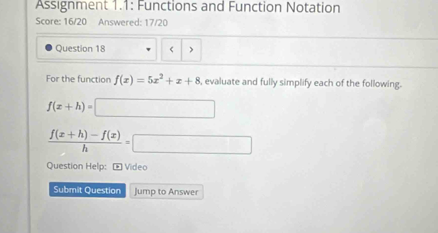 Assignment 1.1: Functions and Function Notation
Score: 16/20 Answered: 17/20
Question 18 < >
For the function f(x)=5x^2+x+8 , evaluate and fully simplify each of the following.
f(x+h)=□
 (f(x+h)-f(x))/h =□
Question Help: * Video
Submit Question Jump to Answer