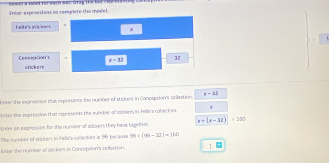 Select a label for each bar. Drag the bar representing Cont 
Enter expressions to complete the model. 
Felix's stickers =
x
= 1
Concepcion's = x-32 32
stickers 
Enter the expression that represents the number of stickers in Concepcion's collection. x-32
Enter the expression that represents the number of stickers in Felix's collection. x
Enter an expression for the number of stickers they have together. x+(x-32)=160
The number of stickers in Felix's collection is 96 because 96+(96-32)=160
Enter the number of stickers in Concepcion's collection. 
I