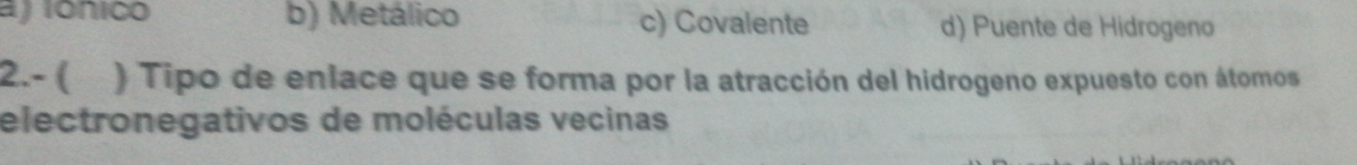 a) ionico b) Metálico c) Covalente
d) Puente de Hidrogeno
2.- ( ) Tipo de enlace que se forma por la atracción del hidrogeno expuesto con átomos
electronegativos de moléculas vecinas