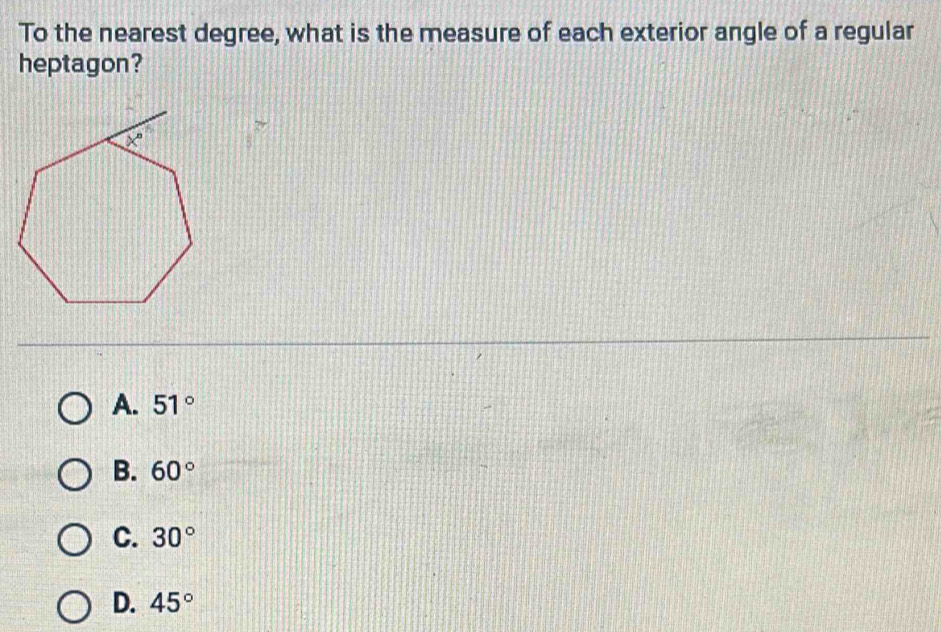 To the nearest degree, what is the measure of each exterior angle of a regular
heptagon?
A. 51°
B. 60°
C. 30°
D. 45°