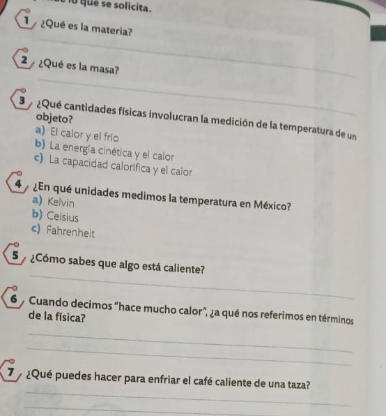 que se solicita.
¿Qué es la materia?
2 ¿Qué es la masa?
objeto?
3 a ¿Qué cantidades físicas involucran la medición de la temperatura de un
a) El calor y el frío
b) La energía cinética y el calor
c) La capacidad calorífica y el calor
4 ¿En qué unidades medimos la temperatura en México?
a) Kelvin
b) Celsius
c) Fahrenheit
5 ¿Cómo sabes que algo está caliente?
_
6 Cuando decimos “hace mucho calor”, ¿a qué nos referimos en términos
de la física?
_
_
_
¿Qué puedes hacer para enfriar el café caliente de una taza?
_