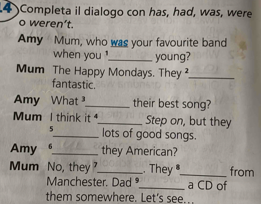 Completa il dialogo con has, had, was, were 
o weren’t. 
Amy Mum, who was your favourite band 
when you !_ young? 
Mum The Happy Mondays. They ?_ 
fantastic. 
Amy What _their best song? 
Mum I think it _Step on, but they 
5_ lots of good songs. 
Amy 6_ they American? 
Mum No, they _. They _from 
Manchester. Dad ⁹_ a CD of 
them somewhere. Let’s see.