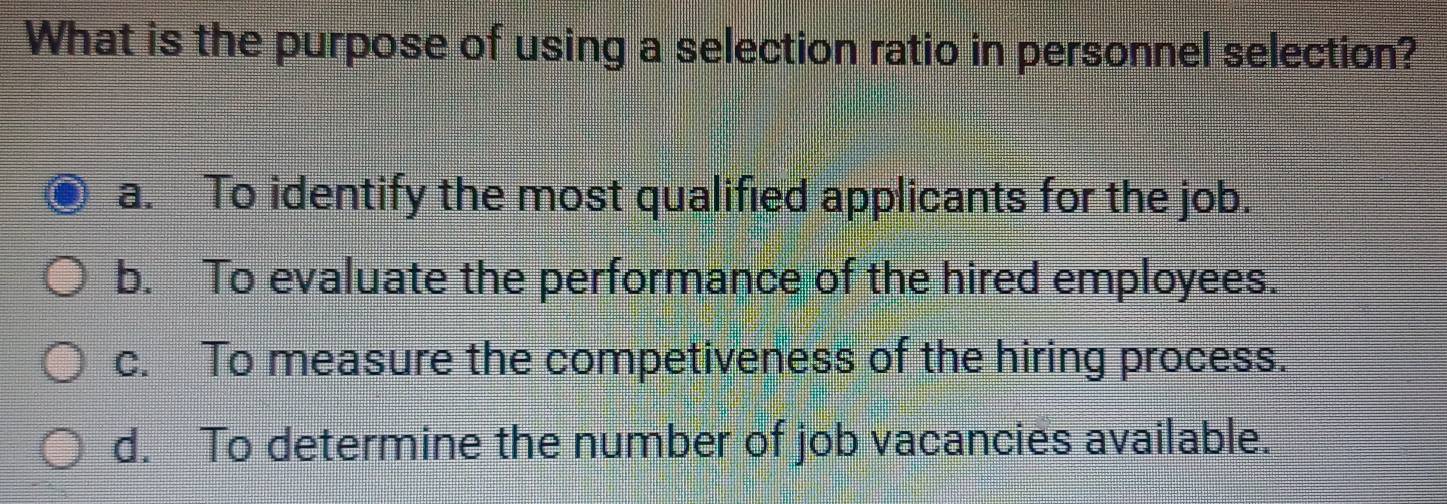 What is the purpose of using a selection ratio in personnel selection?
a. To identify the most qualified applicants for the job.
b. To evaluate the performance of the hired employees.
c. To measure the competiveness of the hiring process.
d. To determine the number of job vacancies available.