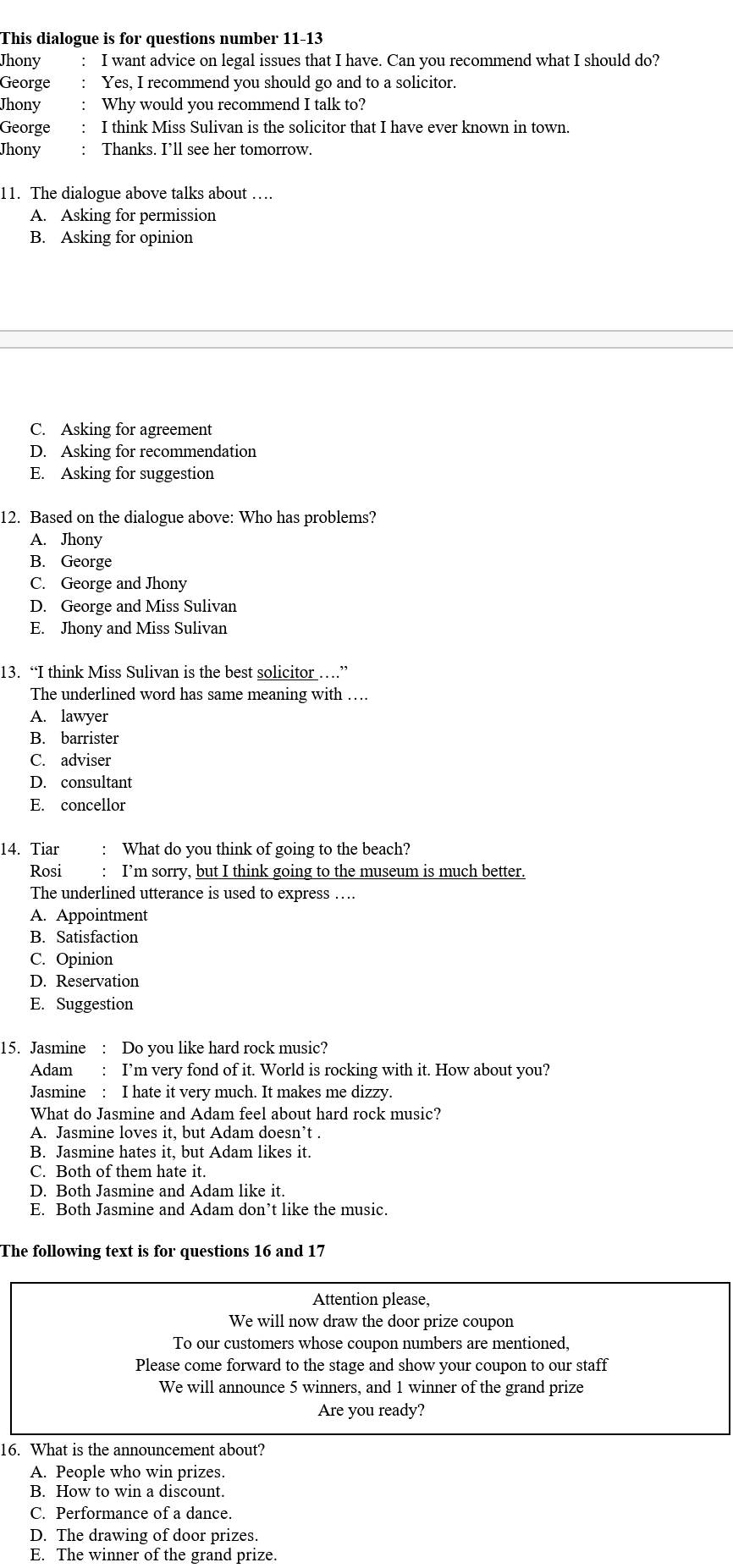 This dialogue is for questions number 11-13
Jhony :  I want advice on legal issues that I have. Can you recommend what I should do?
George : Yes, I recommend you should go and to a solicitor.
Jhony : Why would you recommend I talk to?
George : I think Miss Sulivan is the solicitor that I have ever known in town.
Jhony : Thanks. I’ll see her tomorrow.
11. The dialogue above talks about …
A. Asking for permission
B. Asking for opinion
C. Asking for agreement
D. Asking for recommendation
E. Asking for suggestion
12. Based on the dialogue above: Who has problems?
A. Jhony
B. George
C. George and Jhony
D. George and Miss Sulivan
E. Jhony and Miss Sulivan
13. “I think Miss Sulivan is the best solicitor …”
The underlined word has same meaning with …
A. lawyer
B. barrister
C. adviser
D. consultant
E. concellor
14. Tiar : What do you think of going to the beach?
Rosi : I’m sorry, but I think going to the museum is much better.
The underlined utterance is used to express …..
A. Appointment
B. Satisfaction
C. Opinion
D. Reservation
E. Suggestion
15. Jasmine : Do you like hard rock music?
Adam : I’m very fond of it. World is rocking with it. How about you?
Jasmine : I hate it very much. It makes me dizzy.
What do Jasmine and Adam feel about hard rock music?
A. Jasmine loves it, but Adam doesn’t .
B. Jasmine hates it, but Adam likes it.
C. Both of them hate it.
D. Both Jasmine and Adam like it.
E. Both Jasmine and Adam don’t like the music.
The following text is for questions 16 and 17
Attention please,
We will now draw the door prize coupon
To our customers whose coupon numbers are mentioned,
Please come forward to the stage and show your coupon to our staff
We will announce 5 winners, and 1 winner of the grand prize
Are you ready?
16. What is the announcement about?
A. People who win prizes.
B. How to win a discount.
C. Performance of a dance.
D. The drawing of door prizes.
E. The winner of the grand prize.