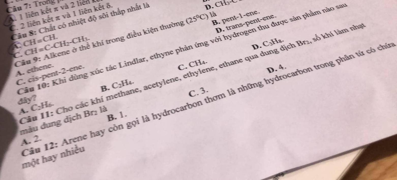 Trong
11 liên kết π và 2 liên
D. CH_3^-
(25°C) là
C. 2 liên kết π và 1 liên kết δ.
B. pent-1-ene.
Câu 8: Chất có nhiệt độ sôi thấp nhất là
D. trans-pent-ene.
CHequiv CH. 
Câu 9: Alkene ở thể khí trong điều kiện thường
C CHequiv C-CH_2-CH_3.
D. C_3H_8
Câu 10: Khi dùng xúc tác Lindlar, ethyne phản ứng với hydrogen thu được sản phẩm nào sa
A. ethene.
C. CH_4.
D. 4.
Câu 11: Cho các khí methane, acetylene, ethylene, ethane qua dung dịch Br_2 , số khí làm nhạt
C. cis-pent-2-ene.
B.
C. 3.
dây? C_2H_4. 
Tâu 12: Arene hay còn gọi là hydrocarbon thơm là những hydrocarbon trong phân tử có chú
A. C_2H_6.
B. 1.
màu dung dịch Br₂ là
A. 2.
một hay nhiều