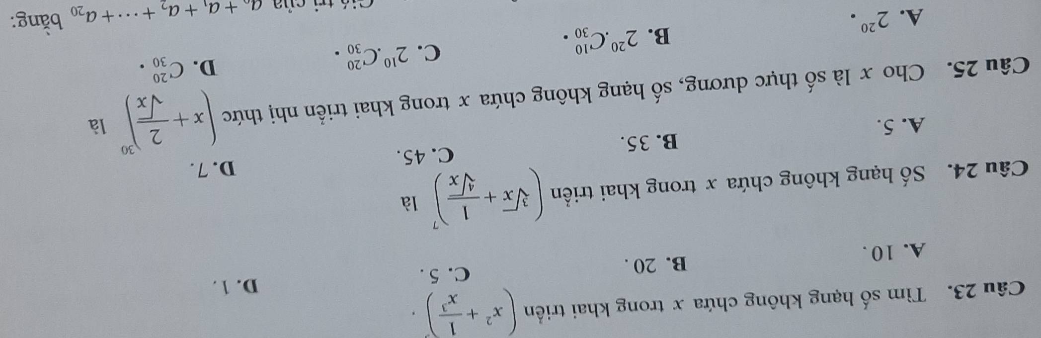 Tìm số hạng không chứa x trong khai triển (x^2+ 1/x^3 )^3.
D. 1.
B. 20.
C. 5.
A. 10.
Câu 24. Số hạng không chứa x trong khai triển (sqrt[3](x)+ 1/sqrt[4](x) )^7 là
D. 7.
C. 45.
B. 35.
A. 5.
Câu 25. Cho x là số thực dương, số hạng không chứa x trong khai triển nhị thức (x+ 2/sqrt(x) )^30 là
D. C_(30)^(20).
B. 2^(20).C_(30)^(10).
C. 2^(10).C_(30)^(20).
A. 2^(20)· bằng:
ti á tri của a_0+a_1+a_2+·s +a_20