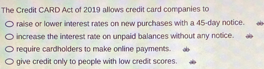 The Credit CARD Act of 2019 allows credit card companies to 
raise or lower interest rates on new purchases with a 45-day notice. ab
increase the interest rate on unpaid balances without any notice. ab
require cardholders to make online payments. 
give credit only to people with low credit scores.