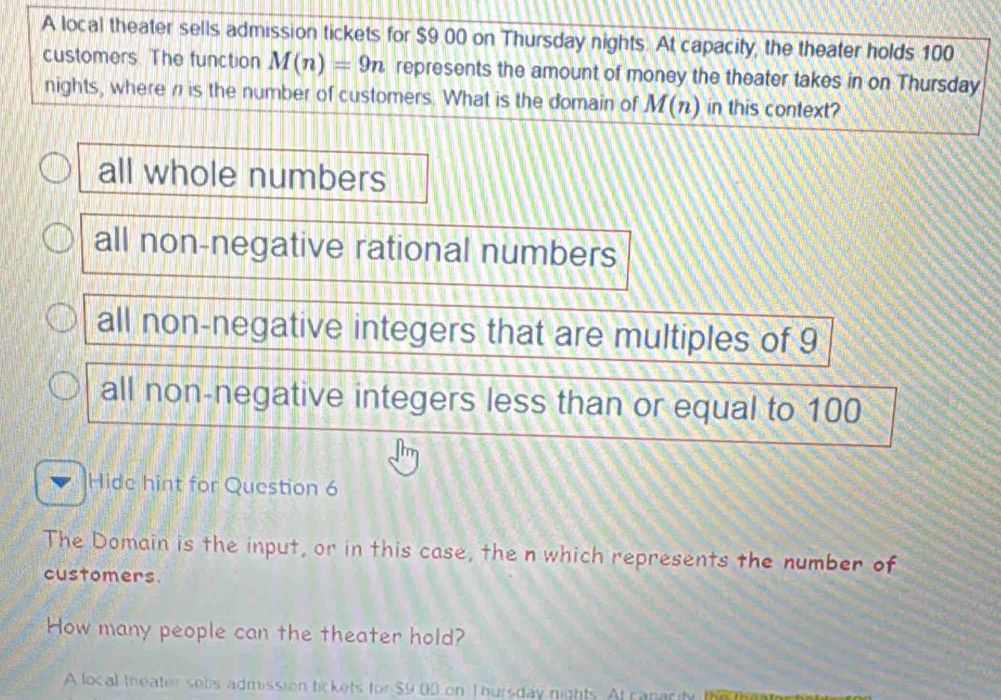 A local theater sells admission tickets for $9 00 on Thursday nights. At capacity, the theater holds 100
customers. The function M(n)=9n represents the amount of money the theater takes in on Thursday
nights, where n is the number of customers. What is the domain of M(n) in this context?
all whole numbers
all non-negative rational numbers
all non-negative integers that are multiples of 9
all non-negative integers less than or equal to 100
Hide hint for Question 6
The Domain is the input, or in this case, the n which represents the number of
customers.
How many people can the theater hold?
A local theater selis admission tickets for $9 00 on Thursday nights. At capacity the th