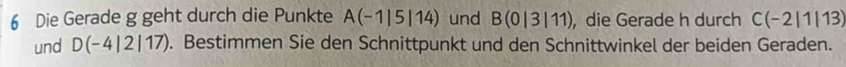 Die Gerade g geht durch die Punkte A(-1|5|14) und B(0|3|11) , die Gerade h durch C(-2|1|13)
und D(-4|2|17). Bestimmen Sie den Schnittpunkt und den Schnittwinkel der beiden Geraden.