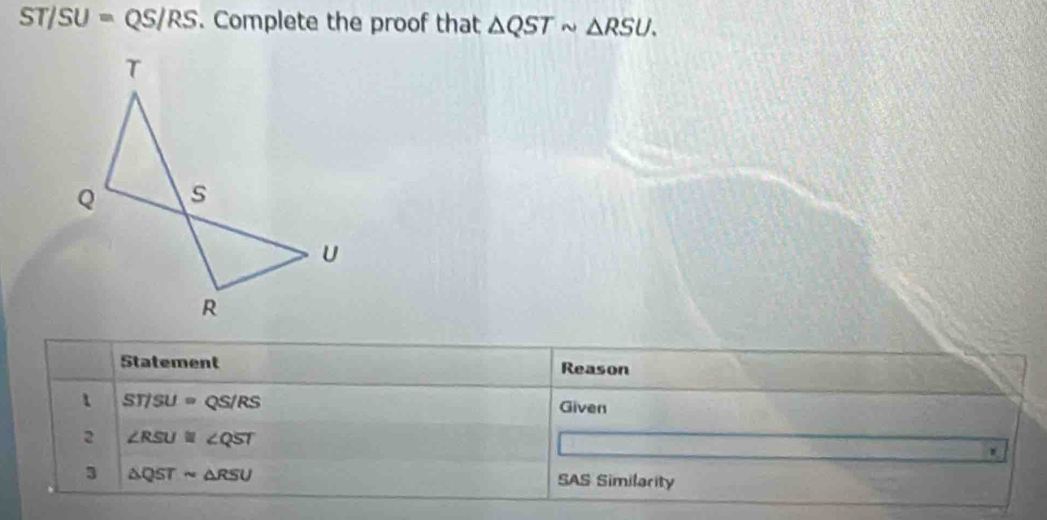 ST/SU=QS/RS. Complete the proof that △ QSTsim △ RSU. 
Statement Reason
STISU=QS/RS
Given 
2 ∠ RSU≌ ∠ QST
3 △ QSTsim △ RSU SAS Similarity