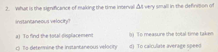 What is the significance of making the time interval △ t very small in the definition of
instantaneous velocity?
a) To find the total displacement b) To measure the total time taken
c) To determine the instantaneous velocity d) To calculate average speed