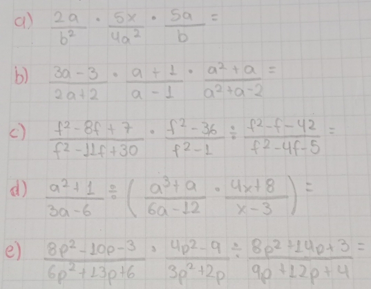  2a/b^2 ·  5x/4a^2 ·  5a/b =
b)  (3a-3)/2a+2 ·  (a+1)/a-1 ·  (a^2+a)/a^2+a-2 =
c)  (f^2-8f+7)/f^2-11f+30 ·  (f^2-36)/f^2-1 /  (f^2-f-42)/f^2-4f-5 =
()  (a^2+1)/3a-6 / ( (a^3+a)/6a-12 ·  (4x+8)/x-3 )=
e)  (8p^2-10p-3)/6p^2+13p+6 ·  (4p^2-9)/3p^2+2p /  (8p^2+14p+3)/9p+12p+4 =