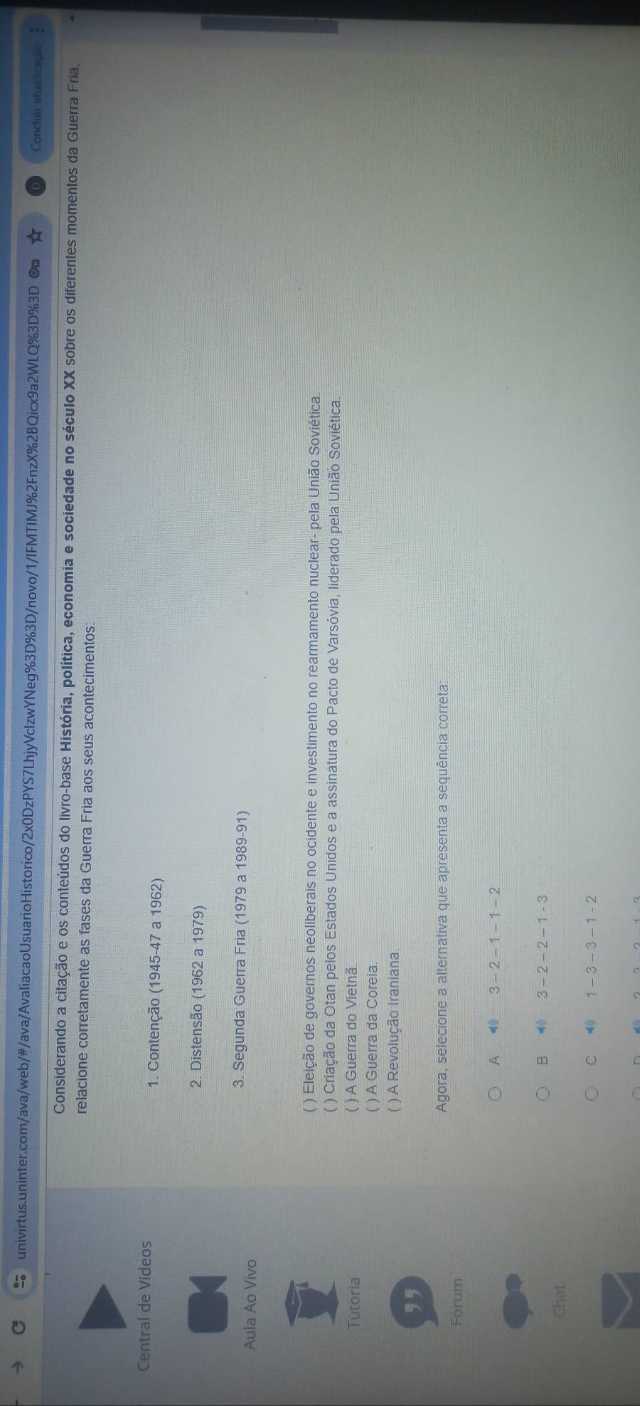 Concluir atualização 
Considerando a citação e os conteúdos do livro-base História, política, economia e sociedade no século XX sobre os diferentes momentos da Guerra Fria,
relacione corretamente as fases da Guerra Fria aos seus acontecimentos:
Central de Videos
1. Contenção (1945- 47 a 1962)
2. Distensão (1962 a 1979)
Aula Ao Vivo
3. Segunda Guerra Fria (1979 a 1989-91)
( ) Eleição de governos neoliberais no ocidente e investimento no rearmamento nuclear- pela União Soviética
( ) Criação da Otan pelos Estados Unidos e a assinatura do Pacto de Varsóvia, liderado pela União Soviética
Tutoria ( ) A Guerra do Vietnã.
( ) A Guerra da Coreia
( ) A Revolução Iraniana.
,,
Agora, selecione a alternativa que apresenta a sequência correta:
Fórum
A 40 3-2-1-1-2
B ⑩ 3-2-2-1-3
Chat
C 1-3-3-1-2