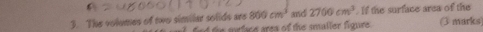 800cm^3
3. The volumes of two similar solids are the mrface area of the smaller figure . and 2700cm^3. If the surface area of the (3 marks