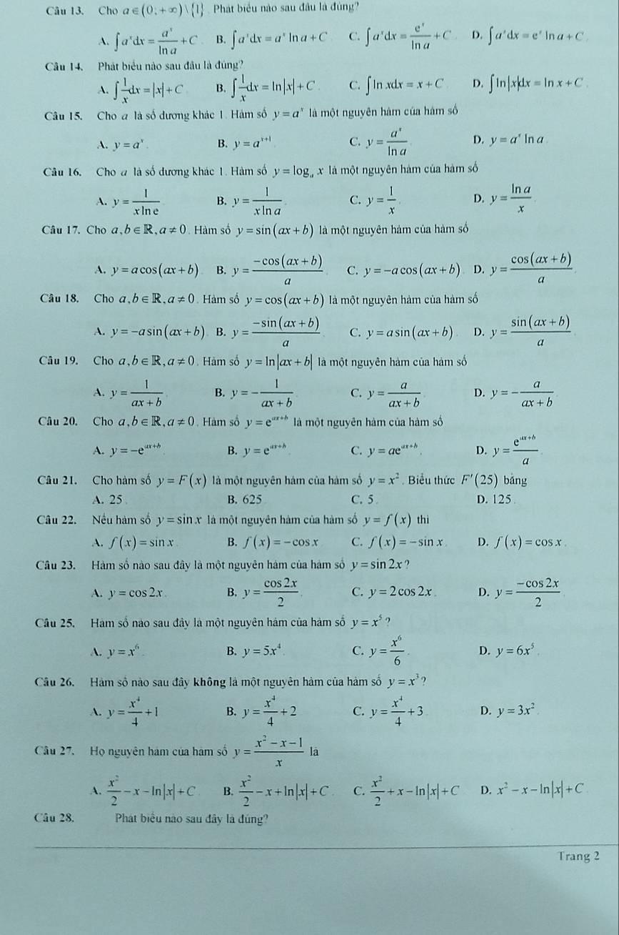 Cho a∈ (0,+∈fty ) 1 Phát biểu nào sau đầu là đùng?
A. ∈t a^xdx= a^x/ln a +C B. ∈t a^xdx=a^xln a+C C. ∈t a^xdx= e^x/ln a +C D. ∈t a'dxdx=e^xln a+C.
Câu 14. Phát biểu nào sau đầu là đúng?
A. ∈t  1/x dx=|x|+C B. ∈t  1/x dx=ln |x|+C. C. ∈t ln xdx=x+C D. ∈t ln |x|dx=ln x+C.
Câu 15. Cho a là số dương khác 1. Hàm số y=a^x là một nguyên hàm của hám số
A. y=a^x B. y=a^(x+1) C. y= a^x/ln a  D. y=a^xln a
Câu 16. Cho đ là số dương khác 1. Hàm số y=log _ax là một nguyên hàm của hàm số
A. y= 1/xln e  B. y= 1/xln a  C. y= 1/x  D. y= ln a/x 
Câu 17. Cho a,b∈ R,a!= 0 Hàm số y=sin (ax+b) là một nguyên hàm của hàm số
A. y=acos (ax+b) B. y= (-cos (ax+b))/a  C. y=-acos (ax+b) D. y= (cos (ax+b))/a 
Câu 18. Cho a,b∈ R,a!= 0 Hàm số y=cos (ax+b) là một nguyên hàm của hàm số
A. y=-asin (ax+b) B. y= (-sin (ax+b))/a  C. y=asin (ax+b) D. y= (sin (ax+b))/a 
Câu 19. Cho a,b∈ R,a!= 0 Hàm số y=ln |ax+b| là một nguyên hàm của hàm số
A. y= 1/ax+b  B. y=- 1/ax+b  C. y= a/ax+b  D. y=- a/ax+b 
Câu 20, Cho a,b∈ R,a!= 0 Hàm số y=e^(ax+b) là một nguyên hàm của hàm số
A. y=-e^(ax+b) B. y=e^(ax+b) C. y=ae^(ax+b). D. y= (e^(ax+b))/a 
Câu 21. Cho hàm số y=F(x) là một nguyên hám của hàm số y=x^2 Biểu thức F'(25) bǎng
A. 25 B. 625 C. 5 D. 125
Câu 22. Nếu hàm số y=sin x là một nguyên hàm của hàm số y=f(x)thi
A. f(x)=sin x B. f(x)=-cos x C. f(x)=-sin x D. f(x)=cos x.
Câu 23. Hàm số nào sau đây là một nguyên hám của hàm số y=sin 2x
A. y=cos 2x B. y= cos 2x/2  C. y=2cos 2x. D. y= (-cos 2x)/2 
Câu 25. Hàm số nào sau đây là một nguyên hàm của hàm số y=x^5 ?
A. y=x^6. B. y=5x^4 C. y= x^6/6  D. y=6x^5
Câu 26. Hàm số nào sau đây không là một nguyên hàm của hàm số y=x^3?
A. y= x^4/4 +1 B. y= x^4/4 +2 C. y= x^4/4 +3 D. y=3x^2
Câu 27. Họ nguyên hám của hám số y= (x^2-x-1)/x la
A.  x^2/2 -x-ln |x|+C B.  x^2/2 -x+ln |x|+C C.  x^2/2 +x-ln |x|+C D. x^2-x-ln |x|+C
Câu 28. Phat biểu nào sau đây là đúng?
Trang 2