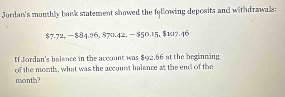 Jordan's monthly bank statement showed the fellowing deposits and withdrawals:
$7.72, − $84.26, $70.42, −$50.15, $107.46
If Jordan's balance in the account was $92.66 at the beginning 
of the month, what was the account balance at the end of the
month?