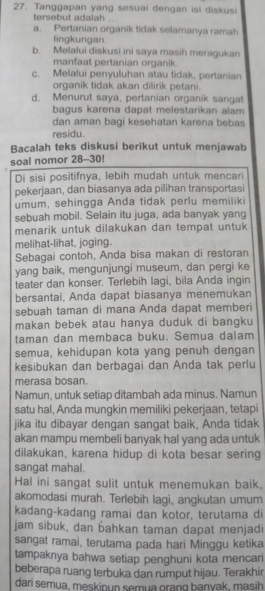 Tanggapan yang sesuai dengan isi diskusi
tersebut adalah ...
a. Pertanian organik tidak selamanya ramah
lingkungan.
b. Melalui diskusi ini saya masih meragukan
manfaat pertanian organik.
c. Melalui penyuluhan atau tidak, pertanian
organik tidak akan dilirik petani.
d. Menurut saya, pertanian organik sangat
bagus karena dapat melestarikan alam
dan aman bagi kesehatan karena bebas
residu.
Bacalah teks diskusi berikut untuk menjawab
soal nomor 28-30!
Di sisi positifnya, lebih mudah untuk mencari
pekerjaan, dan biasanya ada pilihan transportasi
umum, sehingga Anda tidak perlu memiliki
sebuah mobil. Selain itu juga, ada banyak yang
menarik untuk dilakukan dan tempat untuk
melihat-lihat, joging.
Sebagai contoh, Anda bisa makan di restoran
yang baik, mengunjungi museum, dan pergi ke
teater dan konser. Terlebih lagi, bila Anda ingin
bersantai, Anda dapat biasanya menemukan
sebuah taman di mana Anda dapat memberi
makan bebek atau hanya duduk di bangku
taman dan membaca buku. Semua dalam
semua, kehidupan kota yang penuh dengan
kesibukan dan berbagai dan Anda tak perlu
merasa bosan.
Namun, untuk setiap ditambah ada minus. Namun
satu hal, Anda mungkin memiliki pekerjaan, tetapi
jika itu dibayar dengan sangat baik, Anda tidak
akan mampu membeli banyak hal yang ada untuk
dilakukan, karena hidup di kota besar sering
sangat mahal.
Hal ini sangat sulit untuk menemukan baik,
akomodasi murah. Terlebih lagi, angkutan umum
kadang-kadang ramai dan kotor, terutama di
jam sibuk, dan bahkan taman dapat menjadi
sangat ramai, terutama pada hari Minggu ketika
tampaknya bahwa setiap penghuni kota mencari
beberapa ruang terbuka dan rumput hijau. Terakhir
dari semua, meskipun semua orang banyak, masih