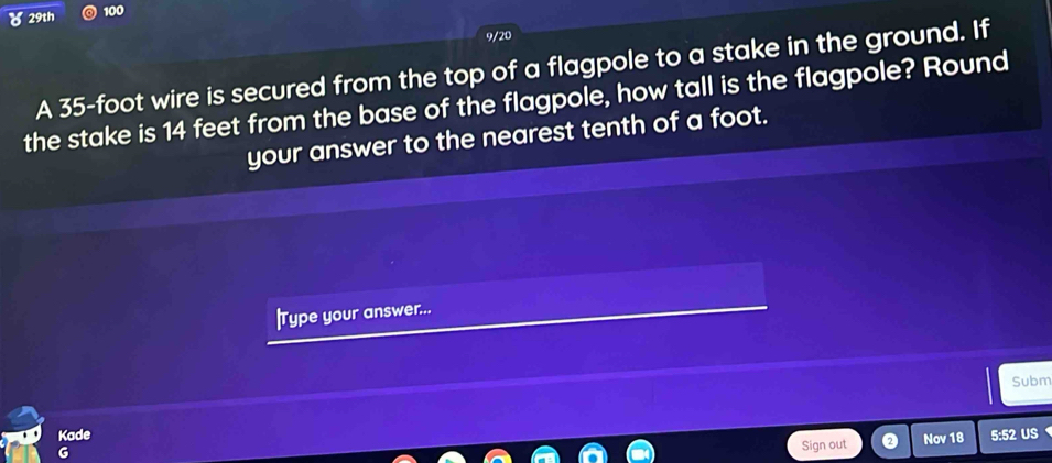 8 29th 100 
9/20 
A 35-foot wire is secured from the top of a flagpole to a stake in the ground. If 
the stake is 14 feet from the base of the flagpole, how tall is the flagpole? Round 
your answer to the nearest tenth of a foot. 
|Type your answer... 
Subm 
Kade Nov 18 5:52 US 
Sign out
