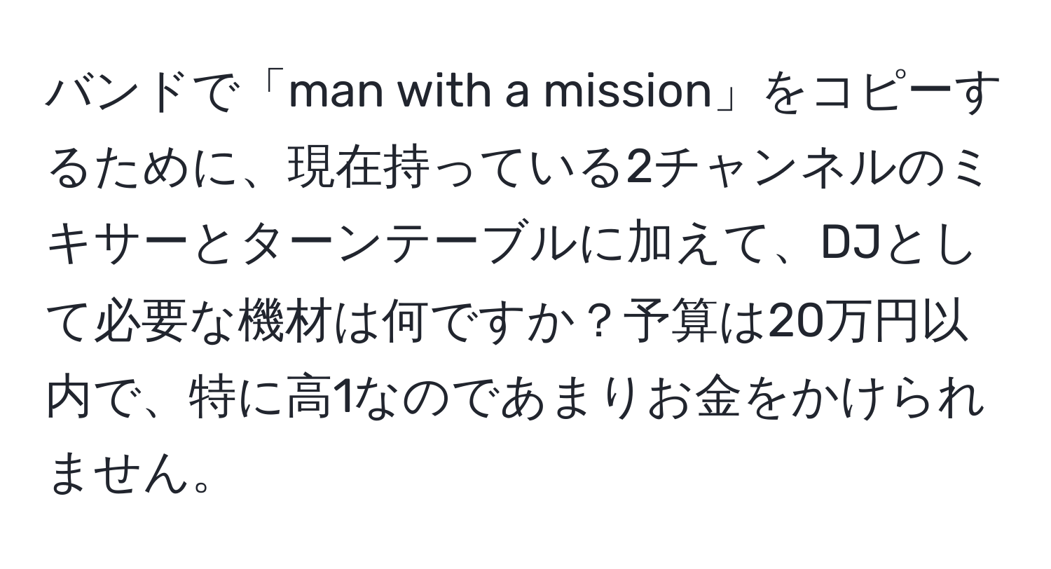 バンドで「man with a mission」をコピーするために、現在持っている2チャンネルのミキサーとターンテーブルに加えて、DJとして必要な機材は何ですか？予算は20万円以内で、特に高1なのであまりお金をかけられません。