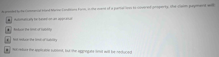 As provided by the Commercial Inland Marine Conditions Form, in the event of a partial loss to covered property, the claim payment will:
A Automatically be based on an appraisal
B Reduce the limit of liability
c Not reduce the limit of liability
D Not reduce the applicable sublimit, but the aggregate limit will be reduced