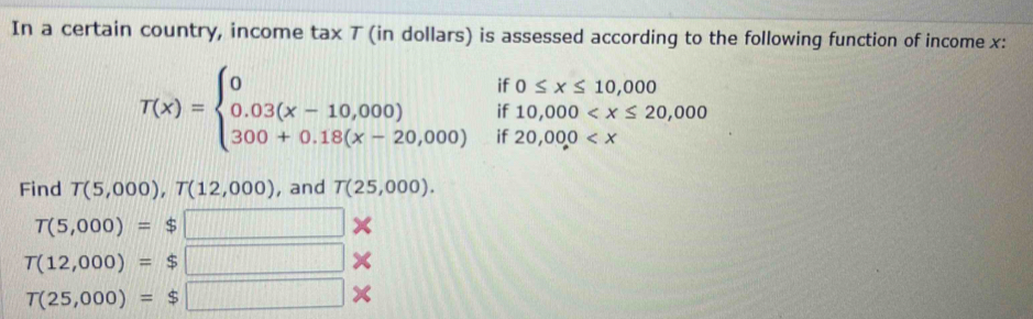 In a certain country, income tax 7 (in dollars) is assessed according to the following function of income x :
T(x)=beginarrayl 0if0≤ x≤ 10,000 0.03(x-10,000)if10,000
Find T(5,000), T(12,000) , and T(25,000).
T(5,000)= : ς □
T(12,000)= : □ ×
T(25,000)= □