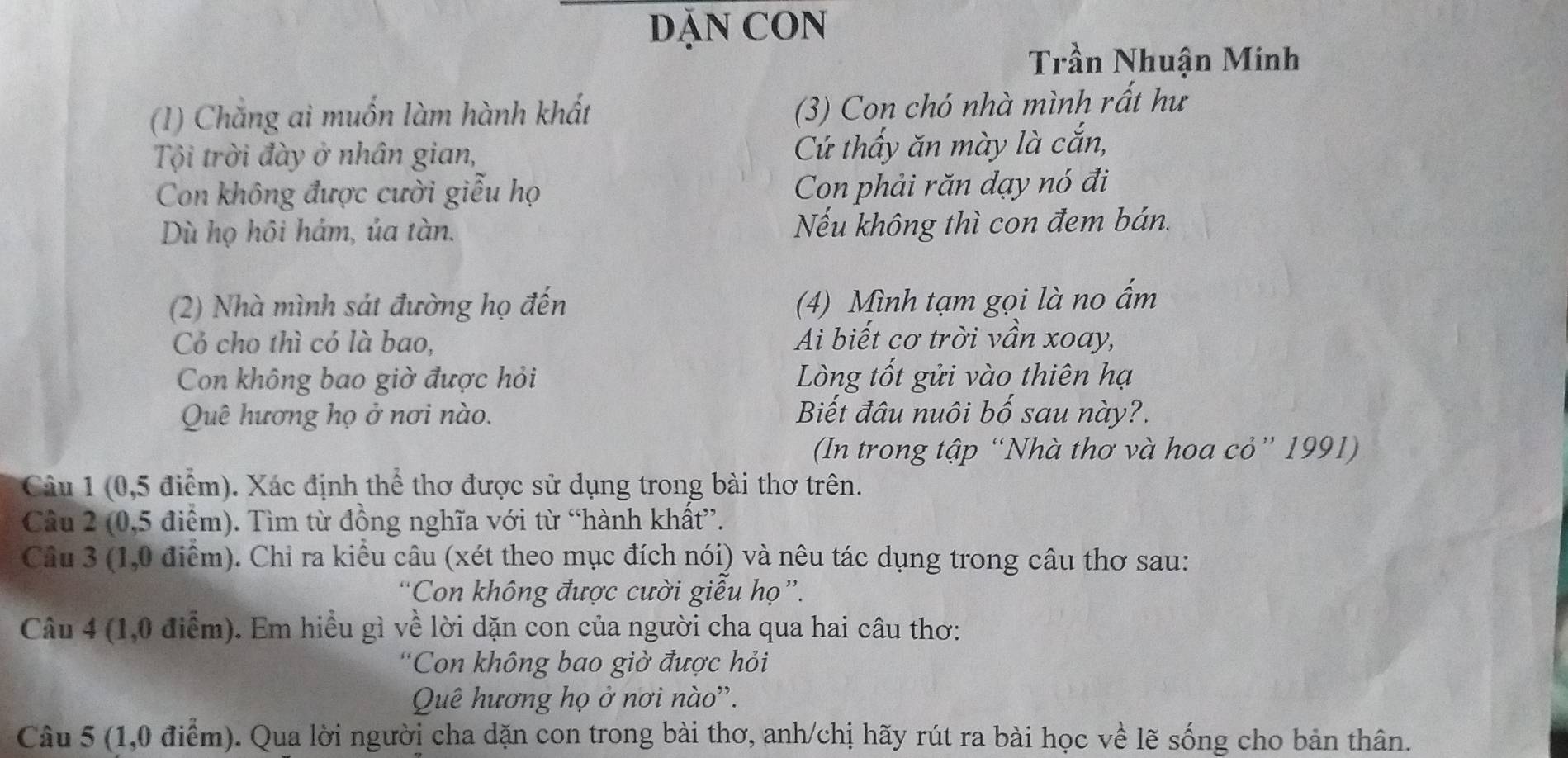 DĂN CON 
Trần Nhuận Minh 
(1) Chắng ai muốn làm hành khất 
(3) Con chó nhà mình rất hư 
Tội trời đày ở nhân gian, Cứ thấy ăn mày là cắn, 
Con không được cười giễu họ Con phải răn dạy nó đi 
Dù họ hôi hám, ủa tàn. Nếu không thì con đem bán. 
(2) Nhà mình sát đường họ đến (4) Mình tạm gọi là no ấm 
Cỏ cho thì có là bao, Ai biết cơ trời vần xoay, 
Con không bao giờ được hỏi Lng tốt gửi vào thiên hạ 
Quê hương họ ở nơi nào. Biết đầu nuôi bố sau này?. 
(In trong tập “Nhà thơ và hoa cỏ” 1991) 
Câu 1 (0,5 điểm). Xác định thể thơ được sử dụng trong bài thơ trên. 
Cầu 2 (0,5 điểm). Tìm từ đồng nghĩa với từ “hành khất”. 
Câu 3 (1,0 điểm). Chỉ ra kiều câu (xét theo mục đích nói) và nêu tác dụng trong câu thơ sau: 
“Con không được cười giểu họ”. 
Câu 4 (1,0 điểm). Em hiều gì về lời dặn con của người cha qua hai câu thơ: 
'Con không bao giờ được hỏi 
Quê hương họ ở nơi nào''. 
Câu 5 (1,0 điểm). Qua lời người cha dặn con trong bài thơ, anh/chị hãy rút ra bài học về lẽ sống cho bản thân.