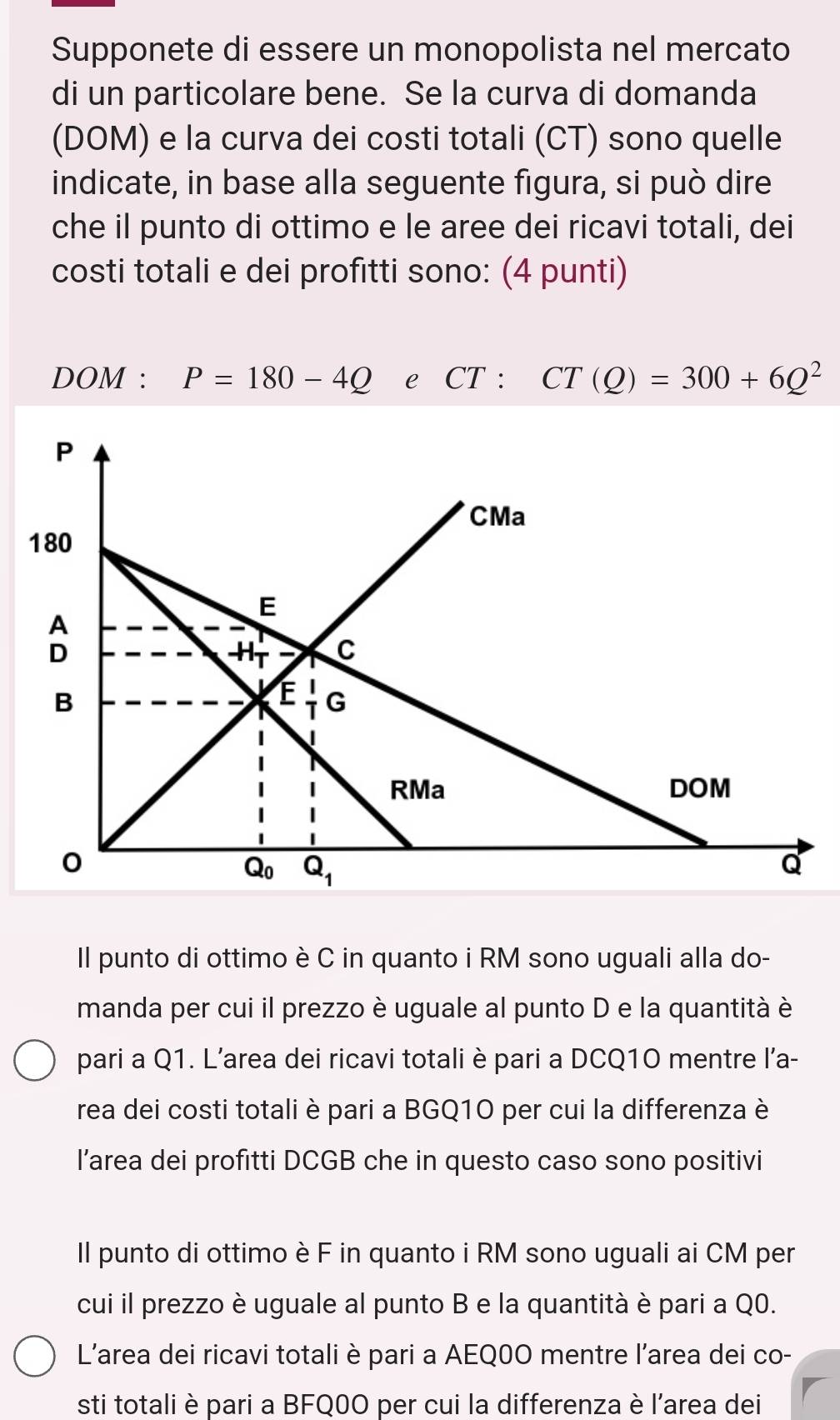 Supponete di essere un monopolista nel mercato
di un particolare bene. Se la curva di domanda
(DOM) e la curva dei costi totali (CT) sono quelle
indicate, in base alla seguente figura, si può dire
che il punto di ottimo e le aree dei ricavi totali, dei
costi totali e dei profitti sono: (4 punti)
DOM : P=180-4Q e CT: CT(Q)=300+6Q^2
Il punto di ottimo è C in quanto i RM sono uguali alla do-
manda per cui il prezzo è uguale al punto D e la quantità è
pari a Q1. L’area dei ricavi totali è pari a DCQ10 mentre l’a-
rea dei costi totali è pari a BGQ10 per cui la differenza è
l’area dei profitti DCGB che in questo caso sono positivi
Il punto di ottimo è F in quanto i RM sono uguali ai CM per
cui il prezzo è uguale al punto B e la quantità è pari a Q0.
L'area dei ricavi totali è pari a AEQ0O mentre l'area dei co-
sti totali è pari a BFQ0O per cui la differenza è l'area dei