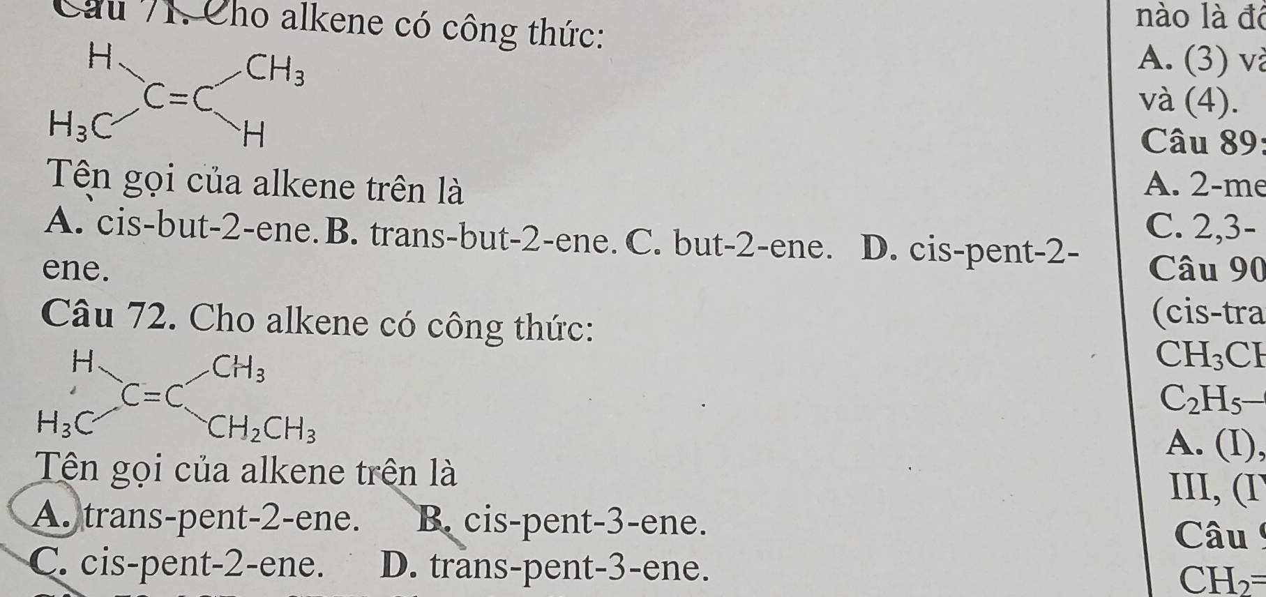 Cầu 71. Cho alkene có công thức:
nào là đô
A. (3) và
và (4).
Câu 89:
Tên gọi của alkene trên là A. 2-me
C. 2,3-
A. cis-but-2-ene. B. trans-but-2-ene. C. but-2-ene. D. cis-pent-2-
ene. Câu 90
(cis-tra
Câu 72. Cho alkene có công thức: CH
beginarrayr H H_3Cendarray =C_CH_3^CH_3
CH_3
C_2H_5
CH_2CH_3
A. (I),
Tên gọi của alkene trên là III, (I
A. trans-pent-2-ene. B cis-pent-3-ene.
Câu
C. cis-pent-2-ene. D. trans-pent-3-ene.
CH I_2= I