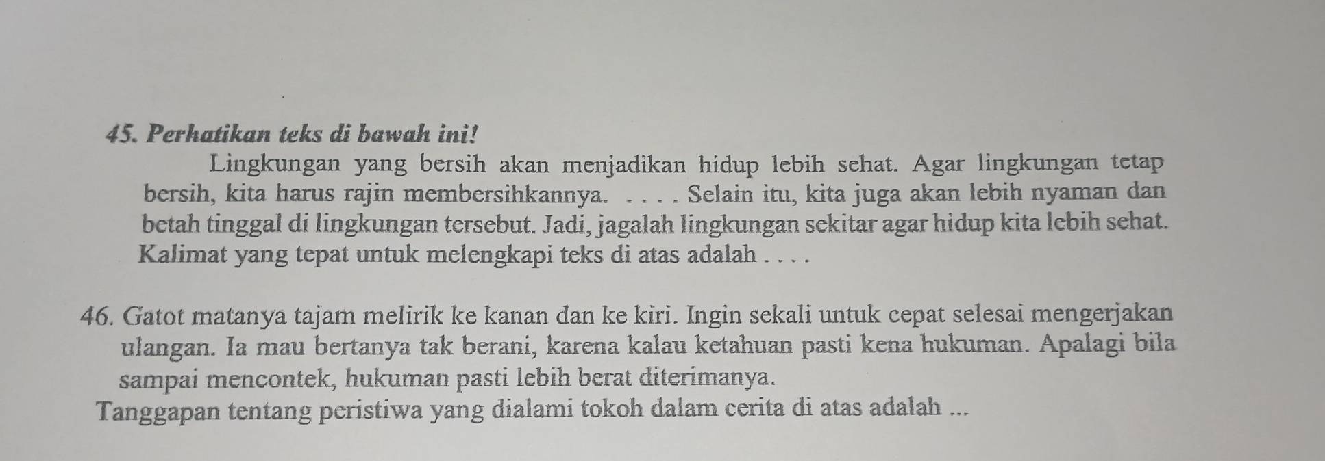 Perhatikan teks di bawah ini! 
Lingkungan yang bersih akan menjadikan hidup lebih sehat. Agar lingkungan tetap 
bersih, kita harus rajin membersihkannya. . . . . Selain itu, kita juga akan lebih nyaman dan 
betah tinggal di lingkungan tersebut. Jadi, jagalah lingkungan sekitar agar hidup kita lebih sehat. 
Kalimat yang tepat untuk melengkapi teks di atas adalah . . . . 
46. Gatot matanya tajam melirik ke kanan dan ke kiri. Ingin sekali untuk cepat selesai mengerjakan 
ulangan. Ia mau bertanya tak berani, karena kalau ketahuan pasti kena hukuman. Apalagi bila 
sampai mencontek, hukuman pasti lebih berat diterimanya. 
Tanggapan tentang peristiwa yang dialami tokoh dalam cerita di atas adalah ...