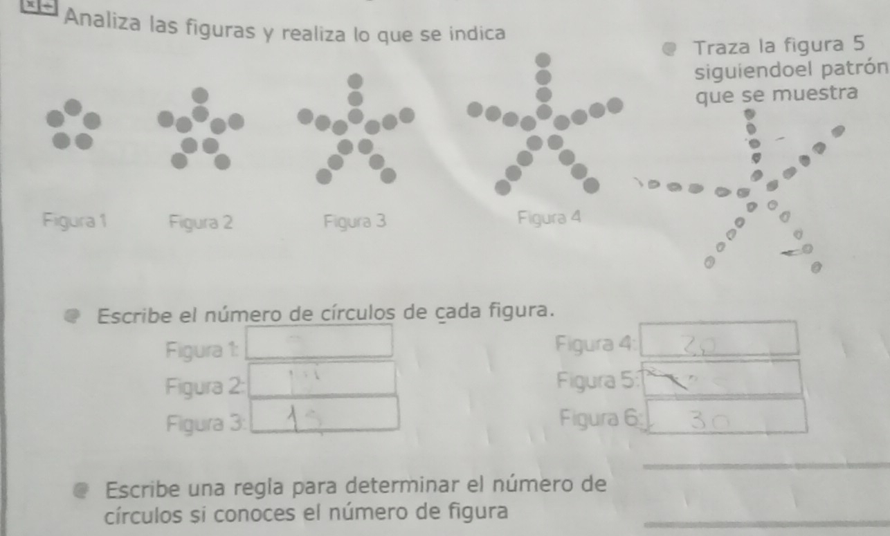 Analiza las figuras y realiza lo que se indica 
Traza la figura 5 
siguiendoel patrón 
que se muestra 
Escribe el número de círculos de cada figura. 
Figura 1: Figura 4: 
Figura 2: Figura 5:1 
Figura 3: Figura 6 
_ 
Escribe una regla para determinar el número de 
círculos si conoces el número de figura_