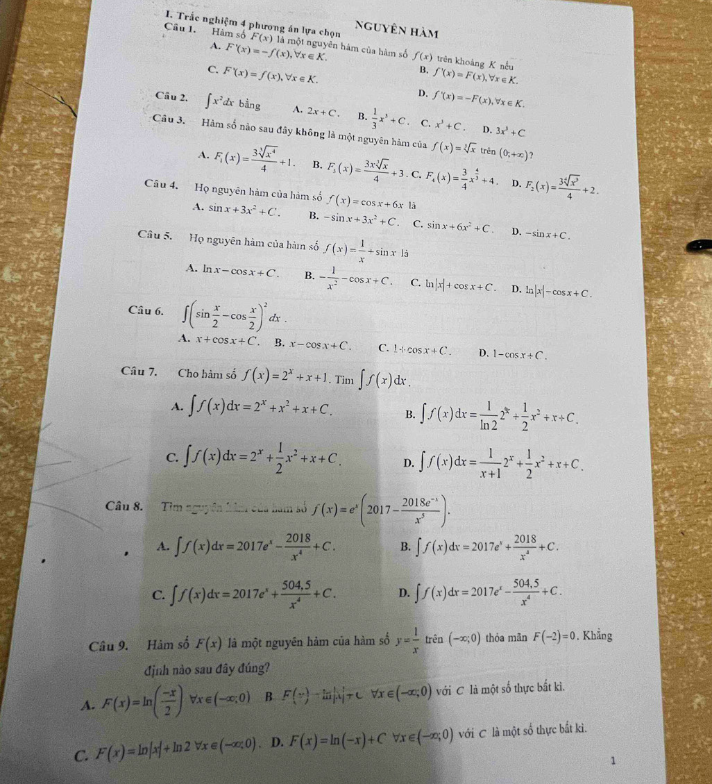 Trắc nghiệm 4 phương án lựa chọn nguyên hàm
Câu 1. Hàm số F(x) là một nguyên hàm của hàm số f(x) trên khoảng K nếu
A. F'(x)=-f(x), ,forall x∈ K. B. f'(x)=F(x),
, ∀r ∈ K.
C. F'(x)=f(x),forall x∈ K. D. f'(x)=-F(x),forall x∈ K.
Cầu 2. ∈t x^2dxbing A. 2x+C. B.  1/3 x^3+C. C. x^3+C.
D. 3x^3+C
Câu 3. Hàm số nào sau đây không là một nguyên hàm của f(x)=sqrt[3](x) trên (0;+∈fty ) ?
A. F_1(x)= 3sqrt[3](x^4)/4 +1. B. F_3(x)= 3xsqrt[3](x)/4 +3. C. F_4(x)= 3/4 x^(frac 4)3+4. F_2(x)= 3sqrt[4](x^3)/4 +2.
D.
Câu 4. Họ nguyên hàm của hàm số f(x)=cos x+6x là
A. sin x+3x^2+C. B. -sin x+3x^2+C. C. sin x+6x^2+C. D. -sin x+C.
Câu 5.  Họ nguyên hàm của hàm số f(x)= 1/x +sin x|i
A. ln x-cos x+C. B. - 1/x^2 -cos x+C. C. ln |x|+cos x+C. D. ln |x|-cos x+C.
Câu 6. ∈t (sin  x/2 -cos  x/2 )^2dx.
A. x+cos x+C. B. x-cos x+C. C. 1+cos x+C. D. 1-cos x+C.
Câu 7. Cho hàm số f(x)=2^x+x+1. Tim ∈t f(x)dx.
A. ∈t f(x)dx=2^x+x^2+x+C. B. ∈t f(x)dx= 1/ln 2 2^x+ 1/2 x^2+x+C.
C. ∈t f(x)dx=2^x+ 1/2 x^2+x+C. D. ∈t f(x)dx= 1/x+1 2^x+ 1/2 x^2+x+C.
Câu 8. Tìm nguyên kim của bàm số f(x)=e^x(2017- (2018e^(-x))/x^5 ).
A. ∈t f(x)dx=2017e^x- 2018/x^4 +C. B. ∈t f(x)dx=2017e^x+ 2018/x^4 +C.
C. ∈t f(x)dx=2017e^x+ (504.5)/x^4 +C. D. ∈t f(x)dx=2017e^x- (504,5)/x^4 +C.
Câu 9. Hàm số F(x) là một nguyên hàm của hàm số y= 1/x trhat en (-∈fty ;0) thỏa mān F(-2)=0. Khẳng
định nào sau đây đúng?
A. F(x)=ln ( (-x)/2 )forall x∈ (-∈fty ;0) B F(x)-ln |x|+C V v- ∈ (-∈fty ;0) với C là một số thực bất kì.
C. F(x)=ln |x|+ln 2forall x∈ (-∈fty ;0). D. F(x)=ln (-x)+C forall x∈ (-∈fty ;0) với C là một số thực bắt kì.
1