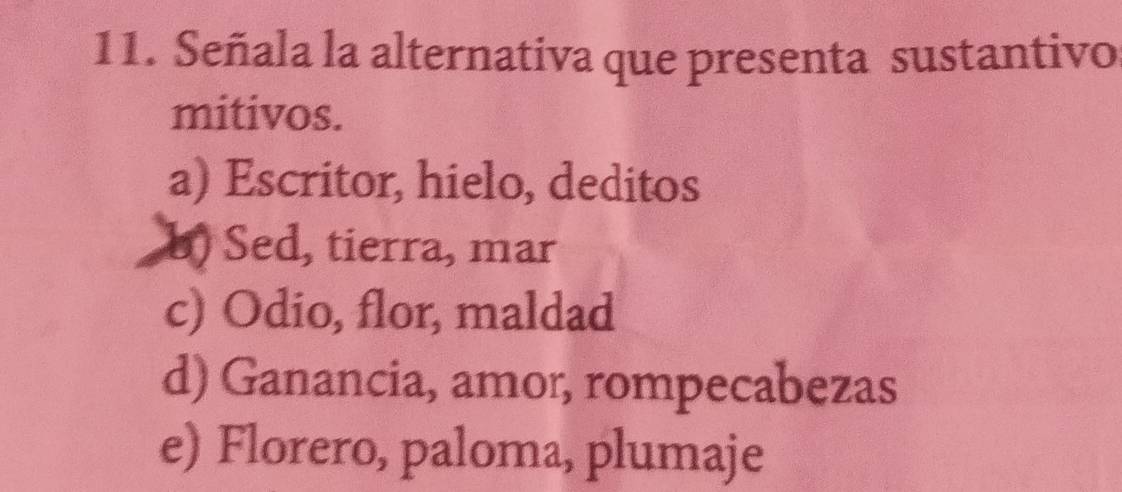 Señala la alternativa que presenta sustantivo
mitivos.
a) Escritor, hielo, deditos
b) Sed, tierra, mar
c) Odio, flor, maldad
d) Ganancia, amor, rompecabezas
e) Florero, paloma, plumaje