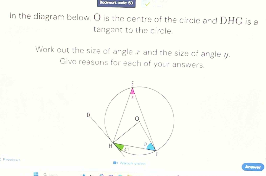 Bookwork code: 5D 
In the diagram below, O is the centre of the circle and DHG is a 
tangent to the circle. 
Work out the size of angle r and the size of angle y. 
Give reasons for each of your answers. 
Previous ■4 Watch video Answer