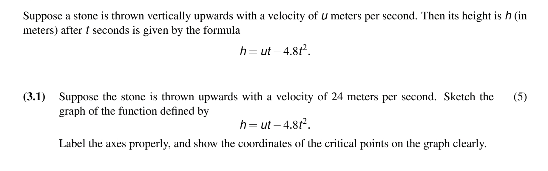 Suppose a stone is thrown vertically upwards with a velocity of u meters per second. Then its height is ク (in
meters) after t seconds is given by the formula
h=ut-4.8t^2. 
(3.1) Suppose the stone is thrown upwards with a velocity of 24 meters per second. Sketch the (5) 
graph of the function defined by
h=ut-4.8t^2. 
Label the axes properly, and show the coordinates of the critical points on the graph clearly.