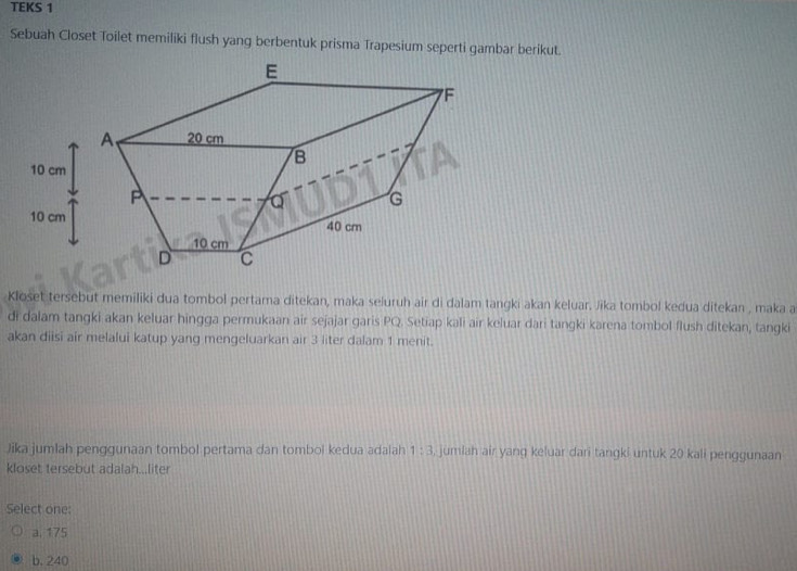 TEKS 1
Sebuah Closet Toilet memiliki flush yang berbentuk prisma Trapesium seperti gambar berikut.
Kloset tersebut memiliki dua tombol pertama ditekan, maka seluruh air di dalam tangki akan keluar. Jika tombol kedua ditekan , maka a
di dalam tangki akan keluar hingga permukaan air sejajar garis PQ. Setiap kali air keluar dari tangki karena tombol flush ditekan, tangki
akan diisi air melalui katup yang mengeluarkan air 3 liter dalam 1 menit.
Jika jumlah penggunaan tombol pertama dan tombol kedua adalah 1:3 , jumlah air yang keluar dari tangki untuk 20 kali penggunaan
kloset tersebut adalah...liter
Select one:
a. 175
b. 240