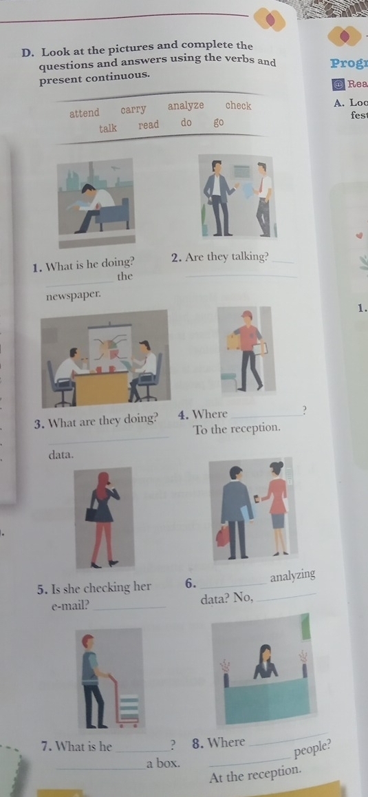 Look at the pictures and complete the 
questions and answers using the verbs and Progr 
present continuous. 
Rea 
attend carry analyze check A. Loc 
fes 
talk read do go 
4 
_ 
1. What is he doing? 2. Are they talking?_ 
_ 
the 
newspaper. 
1. 
3. What are they doing? 4. Where_ 
? 
_ 
To the reception. 
data. 
_ 
5. Is she checking her 6._ 
analyzing 
e-mail? _data? No, 
_ 
7. What is he _? 8. Where 
_ 
people? 
_a box. 
At the reception.