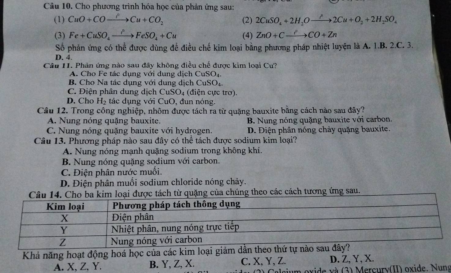 Cho phương trình hóa học của phản ứng sau:
(1) CuO+COxrightarrow I°Cu+CO_2 (2) 2CuSO_4+2H_2Oxrightarrow r^2Cu+O_2+2H_2SO_4
(3) Fe+CuSO_4xrightarrow f°FeSO_4+Cu (4) ZnO+Cxrightarrow r°CO+Zn
Số phản ứng có thể được dùng để điều chế kim loại bằng phương pháp nhiệt luyện là A. 1.B. 2.C. 3.
D. 4.
Câu 11. Phản ứng nào sau đây không điều chế được kim loại Cu?
A. Cho Fe tác dụng với dung dịch C CuSO_4.
B. Cho Na tác dụng với dung dịch CuSO_4.
C. Điện phân dung dịch CuSO_4 (điện cực trơ).
D. Cho H_2 tác dụng với CuO , đun nóng.
Câu 12. Trong công nghiệp, nhôm được tách ra từ quặng bauxite bằng cách nào sau đây?
A. Nung nóng quặng bauxite. B. Nung nóng quặng bauxite với carbon.
C. Nung nóng quặng bauxite với hydrogen. D. Điện phân nóng chảy quặng bauxite.
Câu 13. Phương pháp nào sau đây có thể tách được sodium kim loại?
A. Nung nóng mạnh quặng sodium trong không khí.
B. Nung nóng quặng sodium với carbon.
C. Điện phân nước muối.
D. Điện phân muối sodium chloride nóng chảy.
Câu 14. Cho ba kim loại được tách từ quặng của chúng theo các cách tương ứng sau.
Khả năng hoạt động hoá học của các kim loại giảm 
A. X, Z, Y. B. Y, Z, X. C. X, Y, Z. D. Z, Y, X.
cium oxide và (3) Mercurv(II) oxide. Nung