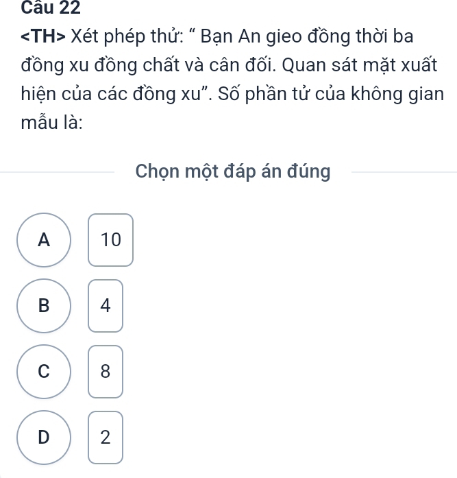 Xét phép thử: " Bạn An gieo đồng thời ba
đồng xu đồng chất và cân đối. Quan sát mặt xuất
hiện của các đồng xu". Số phần tử của không gian
mẫu là:
Chọn một đáp án đúng
A 10
B 4
C 8
D 2