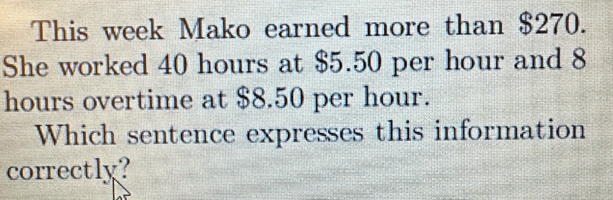 This week Mako earned more than $270. 
She worked 40 hours at $5.50 per hour and 8
hours overtime at $8.50 per hour. 
Which sentence expresses this information 
correctly?