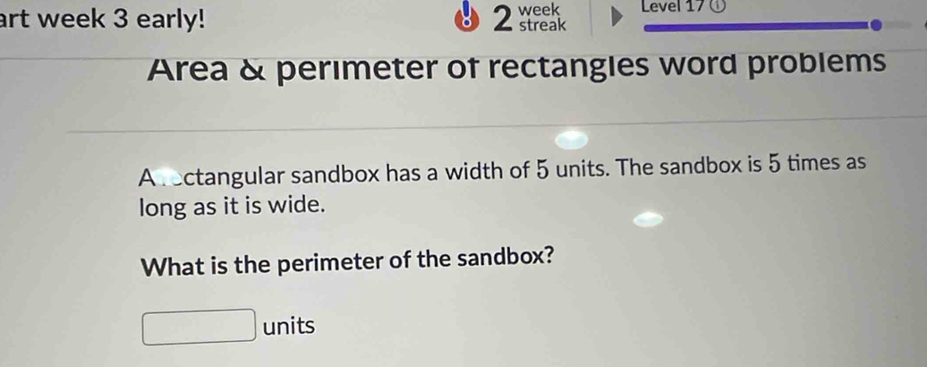 art week 3 early! 2 streak week Level 17 ① 
Area & perimeter of rectangles word problems 
A rectangular sandbox has a width of 5 units. The sandbox is 5 times as 
long as it is wide. 
What is the perimeter of the sandbox? 
units