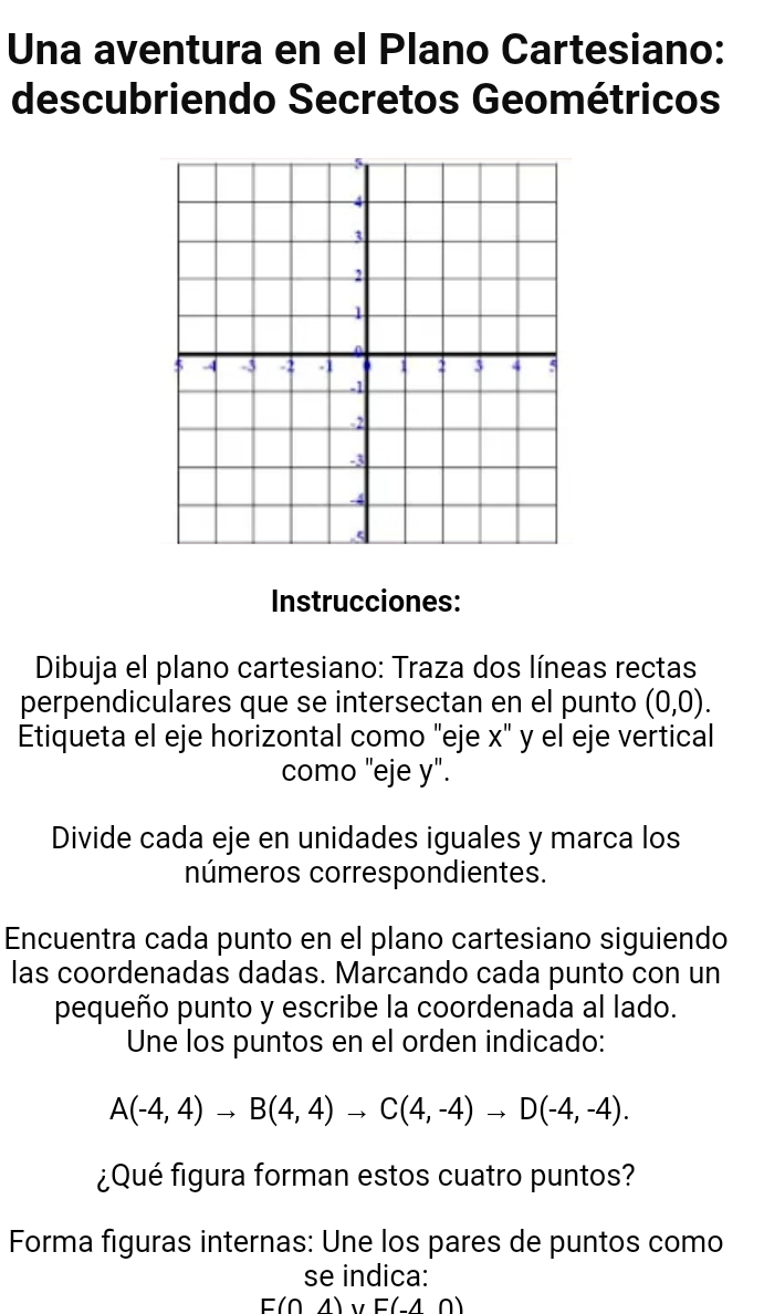 Una aventura en el Plano Cartesiano: 
descubriendo Secretos Geométricos 
Instrucciones: 
Dibuja el plano cartesiano: Traza dos líneas rectas 
perpendiculares que se intersectan en el punto (0,0). 
Etiqueta el eje horizontal como "eje x" y el eje vertical 
como "eje y". 
Divide cada eje en unidades iguales y marca los 
números correspondientes. 
Encuentra cada punto en el plano cartesiano siguiendo 
las coordenadas dadas. Marcando cada punto con un 
pequeño punto y escribe la coordenada al lado. 
Une los puntos en el orden indicado:
A(-4,4)to B(4,4)to C(4,-4)to D(-4,-4). 
¿Qué figura forman estos cuatro puntos? 
Forma figuras internas: Une los pares de puntos como 
se indica:
E(0,4) V E(-4,0)