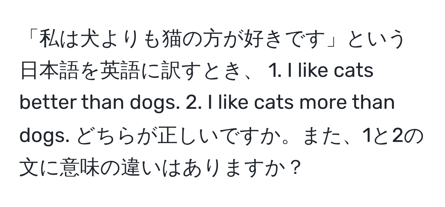 「私は犬よりも猫の方が好きです」という日本語を英語に訳すとき、 1. I like cats better than dogs. 2. I like cats more than dogs. どちらが正しいですか。また、1と2の文に意味の違いはありますか？