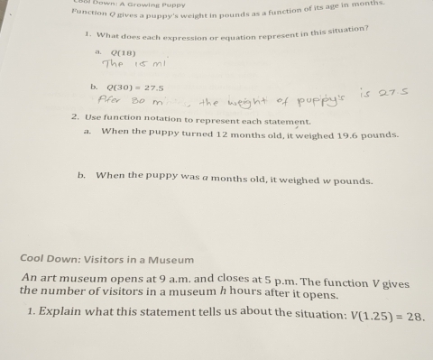 Bal Down: A Growing Puppy
Function Q gives a puppy's weight in pounds as a function of its age in months.
1. What does each expression or equation represent in this situation?
a.
b. Q(30)=27.5
2. Use function notation to represent each statement.
a. When the puppy turned 12 months old, it weighed 19.6 pounds.
b. When the puppy was a months old, it weighed w pounds.
Cool Down: Visitors in a Museum
An art museum opens at 9 a.m. and closes at 5 p.m. The function V gives
the number of visitors in a museum h hours after it opens.
1. Explain what this statement tells us about the situation: V(1.25)=28.