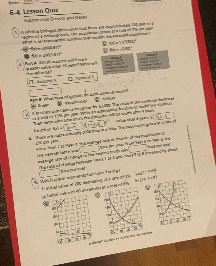 Name_
6-4 Lesson Quiz
Exponential Growth and Decay
1.) A wildlife biologist determines that there are approximately 200 deer in a
region of a national park. The population grows at a rate of 7% per year
What is an exponential function that models the expected population?
f(x)=1.07(200)^x
f(x)=200(0.07)^x
f(x)=7(200)^x
f(x)=200(1.07)^x
2. Part A Which account will have a Accaant A Acceunt 0
greater value after 10 years? What will principal: $7S,000 principal: $16,000
annual interest: 3% armual interest: 3%
the value be? compounded quarterly compounded marthly
number of years: 10 number of years: 10
Account A Account B
Part B What type of growth do both accounts model?
A linear ③ exponential O neither
3. A business purchases a computer for $3,000. The value of the computer decreases
at a rate of 15% per year. Write an exponential function to model this situation.
Then determine how much the computer will be worth after 4 years.
function: f(x)= value after 4 years: $
4. There are approximately 3000 bass in a lake. The population grows at a rate of
2% per year.
From Year 1 to Year 4, the average rate of change of the population to    
the nearest tenth was bass per year. From Year 5 to Year 8, the
average rate of change to the nearest tenth was bass per year.
The rate of change between Years 1 to 4 and Years 5 to 8 increased by about
bass per year.
5. Which graph represents functions f and g?
f: initial value of 200 decreasing at a rate of 4%
g: alue of 40 increasingte of 8%
a
 
on® Algebra 1 • Assesook