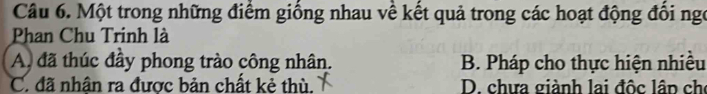 Một trong những điểm giống nhau về kết quả trong các hoạt động đổi ngo
Phan Chu Trinh là
A đã thúc đầy phong trào công nhân. B. Pháp cho thực hiện nhiều
C. đã nhân ra được bản chất kẻ thù. D. chưa giành lai độc lân ch