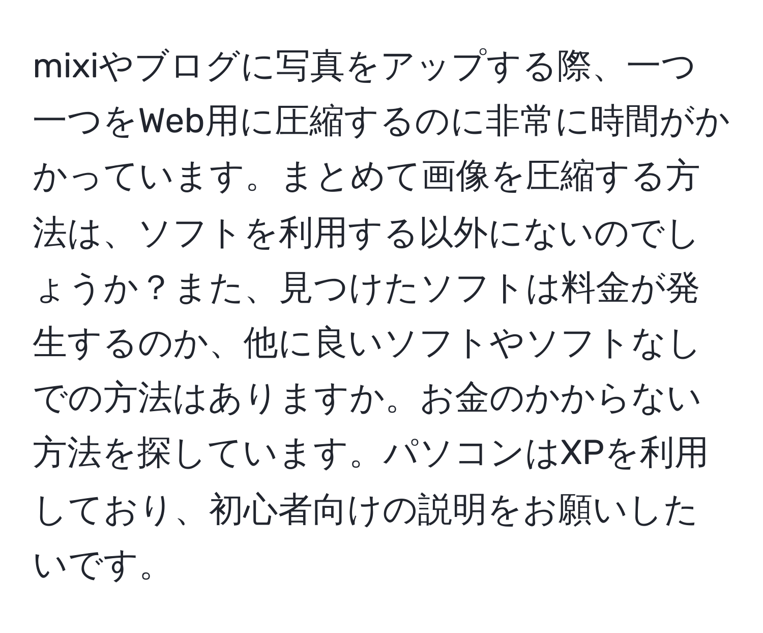 mixiやブログに写真をアップする際、一つ一つをWeb用に圧縮するのに非常に時間がかかっています。まとめて画像を圧縮する方法は、ソフトを利用する以外にないのでしょうか？また、見つけたソフトは料金が発生するのか、他に良いソフトやソフトなしでの方法はありますか。お金のかからない方法を探しています。パソコンはXPを利用しており、初心者向けの説明をお願いしたいです。