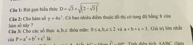 Rút gọn biểu thức D=sqrt(3)+sqrt((2-sqrt 3))^2
Câu 2: Cho hàm số y=4x^2. Có bao nhiêu điểm thuộc đồ thị có tung độ bằng 8 của 
hàm số này ? 
Câu 3: Cho các số thực a, b, c thỏa mãn: 0≤ a, b, c≤ 2 và a+b+c=3. Giá trị lớn nhất
ciaP=a^3+b^3+c^3 là:
AC-10c-widehat C-60° Tính diện tích △ ABC (làm