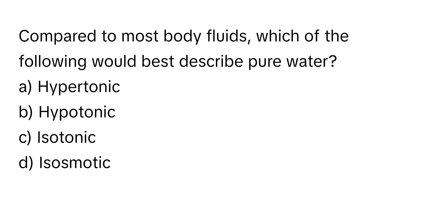 Compared to most body fluids, which of the following would best describe pure water?

a) Hypertonic 
b) Hypotonic 
c) Isotonic 
d) Isosmotic