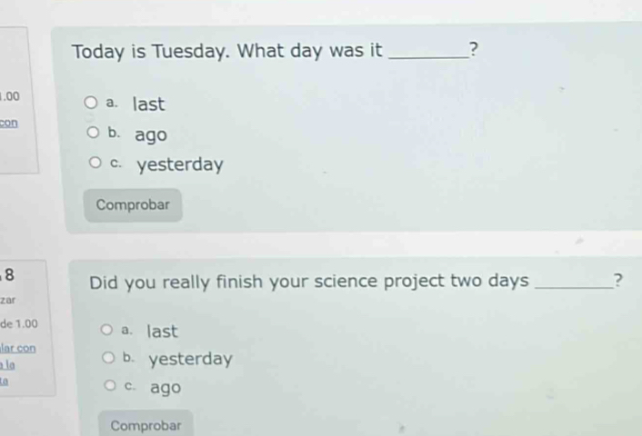 Today is Tuesday. What day was it _?
1.00 a. last
con b. ago
c. yesterday
Comprobar
8 Did you really finish your science project two days _?
zar
de 1.00 a. last
lar con
la b. yesterday
a
c. ago
Comprobar